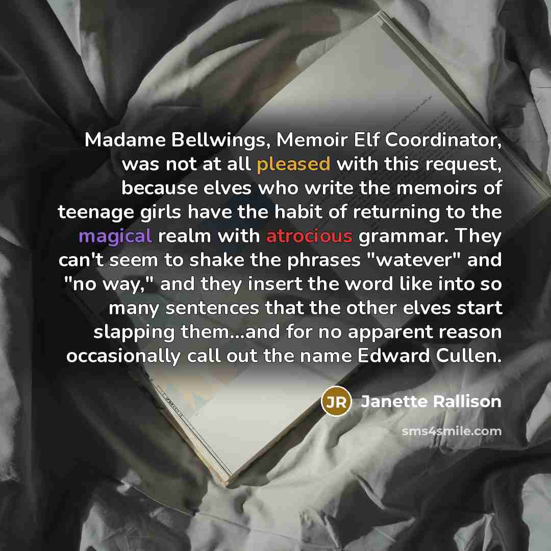 “Madame Bellwings, Memoir Elf Coordinator, was not at all pleased with this request, because elves who write the memoirs of teenage girls have the habit of returning to the magical realm with atrocious grammar. They can't seem to shake the phrases "watever" and "no way," and they insert the word…” quote by Janette Rallison