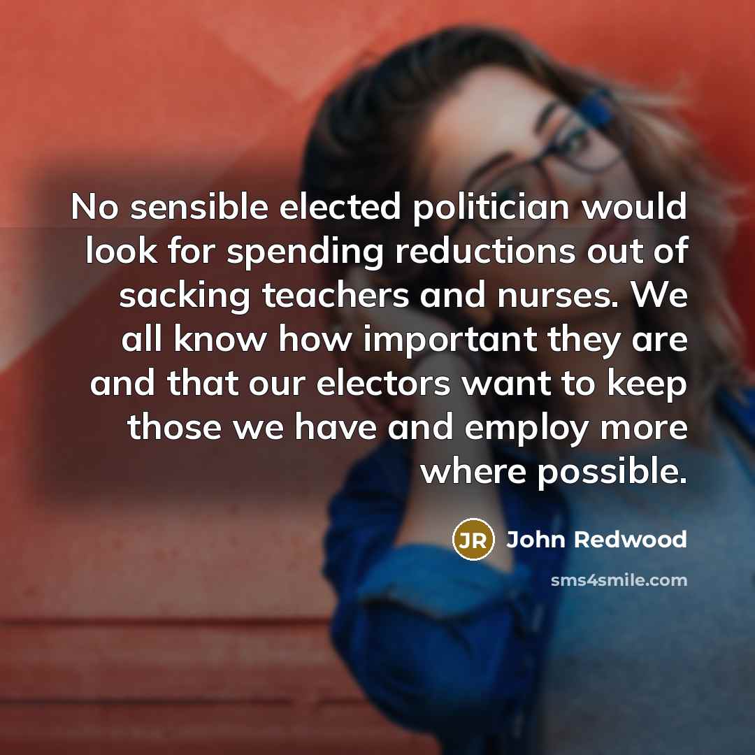 “No sensible elected politician would look for spending reductions out of sacking teachers and nurses. We all know how important they are and that our electors want to keep those we have and employ more where possible.” quote by John Redwood