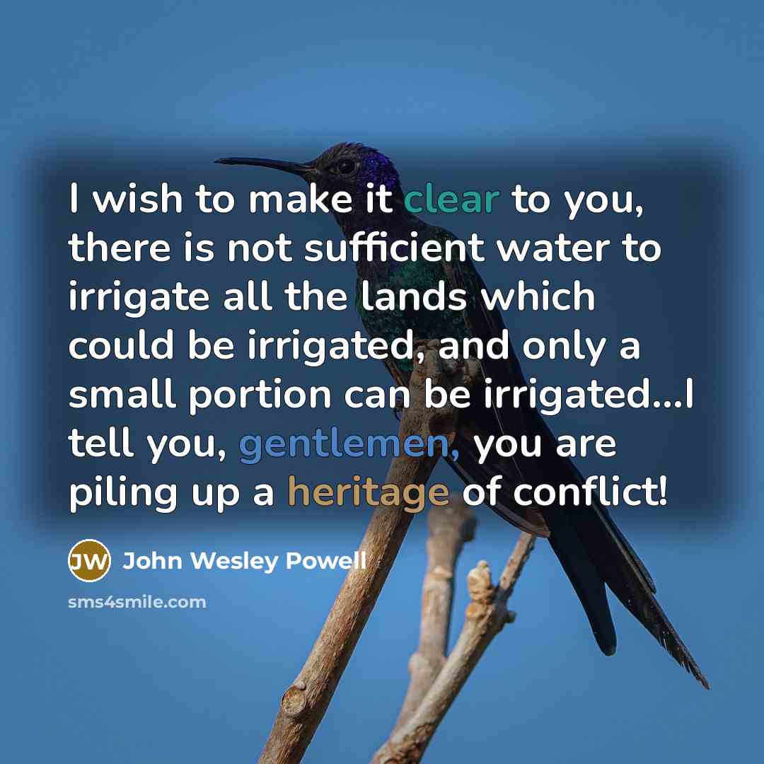 “I wish to make it clear to you, there is not sufficient water to irrigate all the lands which could be irrigated, and only a small portion can be irrigated…I tell you, gentlemen, you are piling up a heritage of conflict!” quote by John Wesley Powell