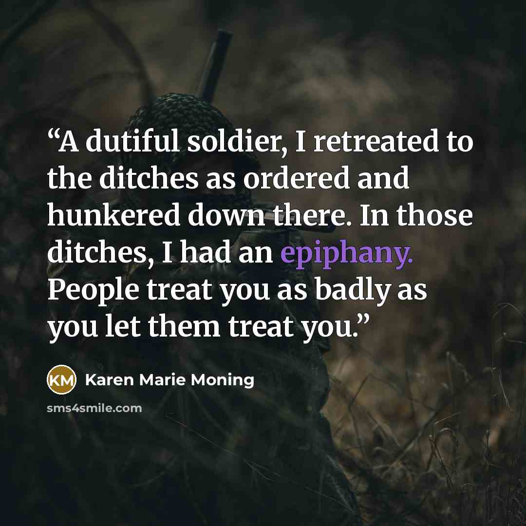 “A dutiful soldier, I retreated to the ditches as ordered and hunkered down there. In those ditches, I had an epiphany. People treat you as badly as you let them treat you.” quote by Karen Marie Moning