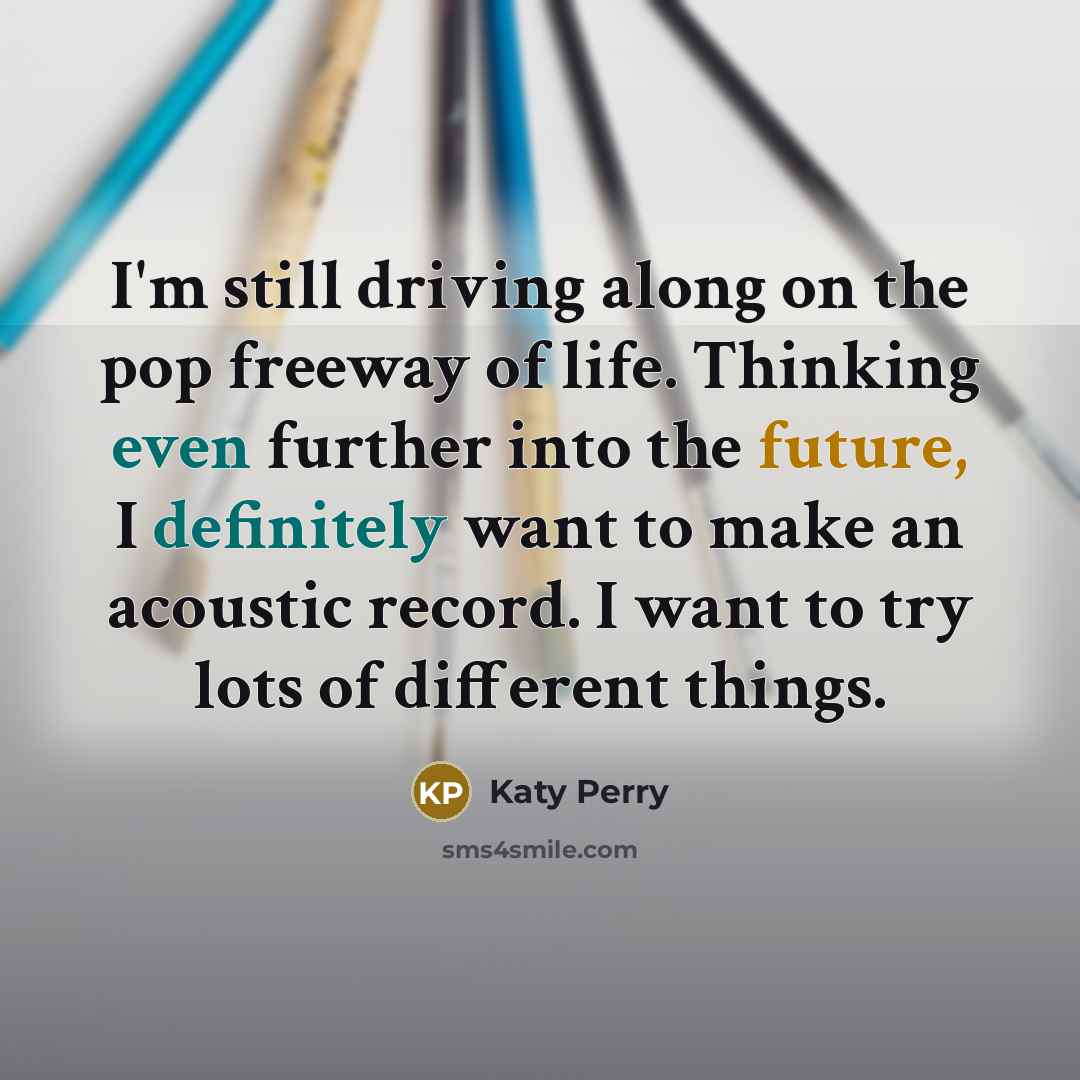 “I'm still driving along on the pop freeway of life. Thinking even further into the future, I definitely want to make an acoustic record. I want to try lots of different things.” quote by Katy Perry