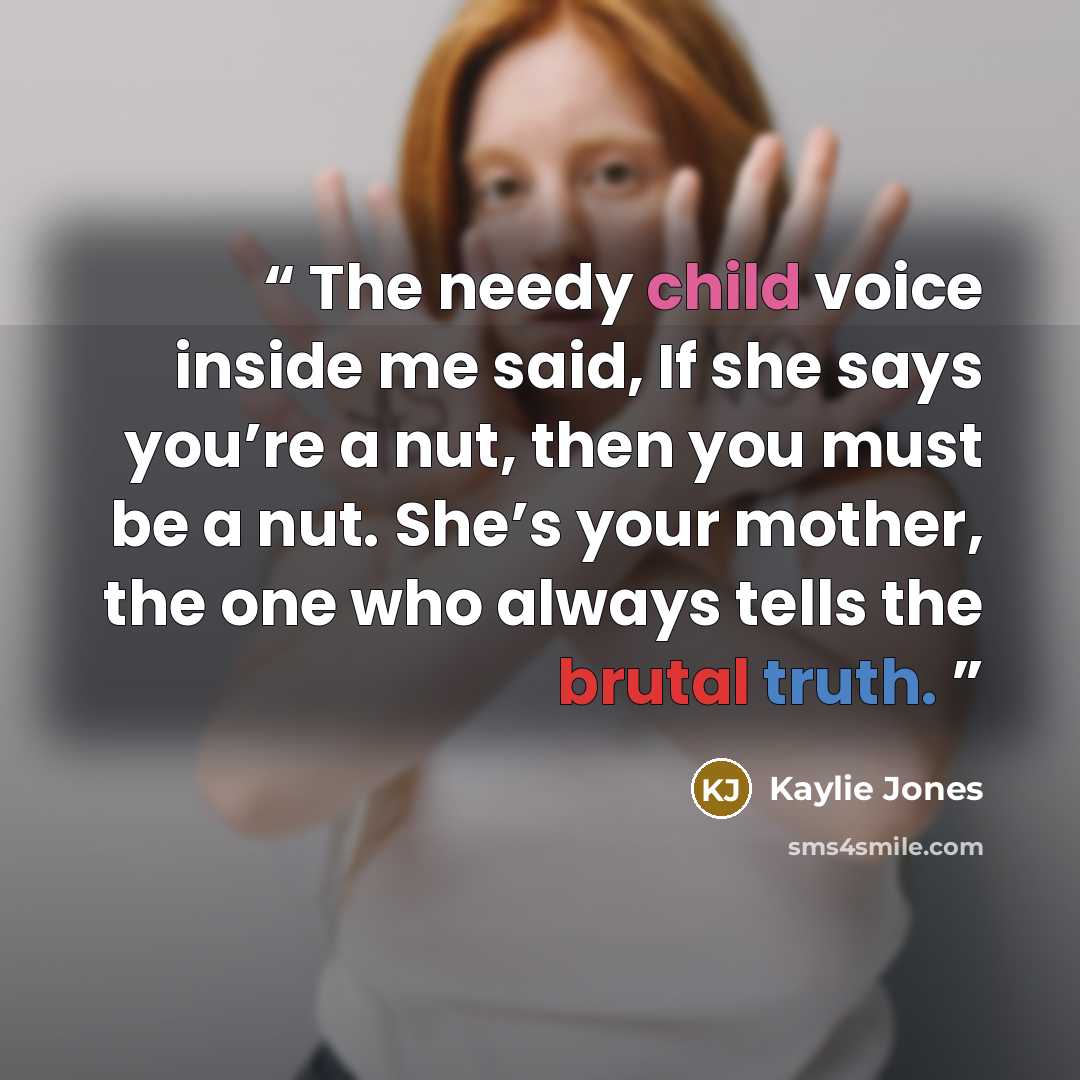 “The needy child voice inside me said, If she says you’re a nut, then you must be a nut. She’s your mother, the one who always tells the brutal truth.” quote by Kaylie Jones