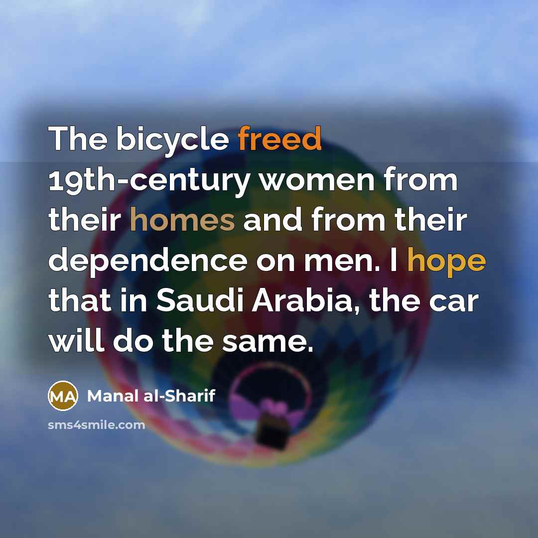 “The bicycle freed 19th-century women from their homes and from their dependence on men. I hope that in Saudi Arabia, the car will do the same.” quote by Manal al-Sharif