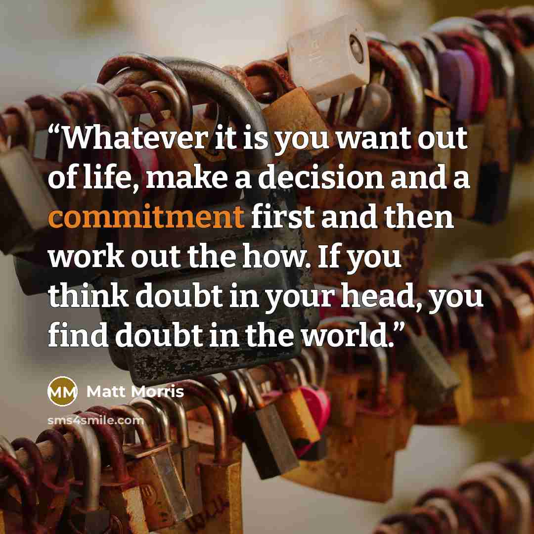 “Whatever it is you want out of life, make a decision and a commitment first and then work out the how. If you think doubt in your head, you find doubt in the world.” quote by Matt Morris