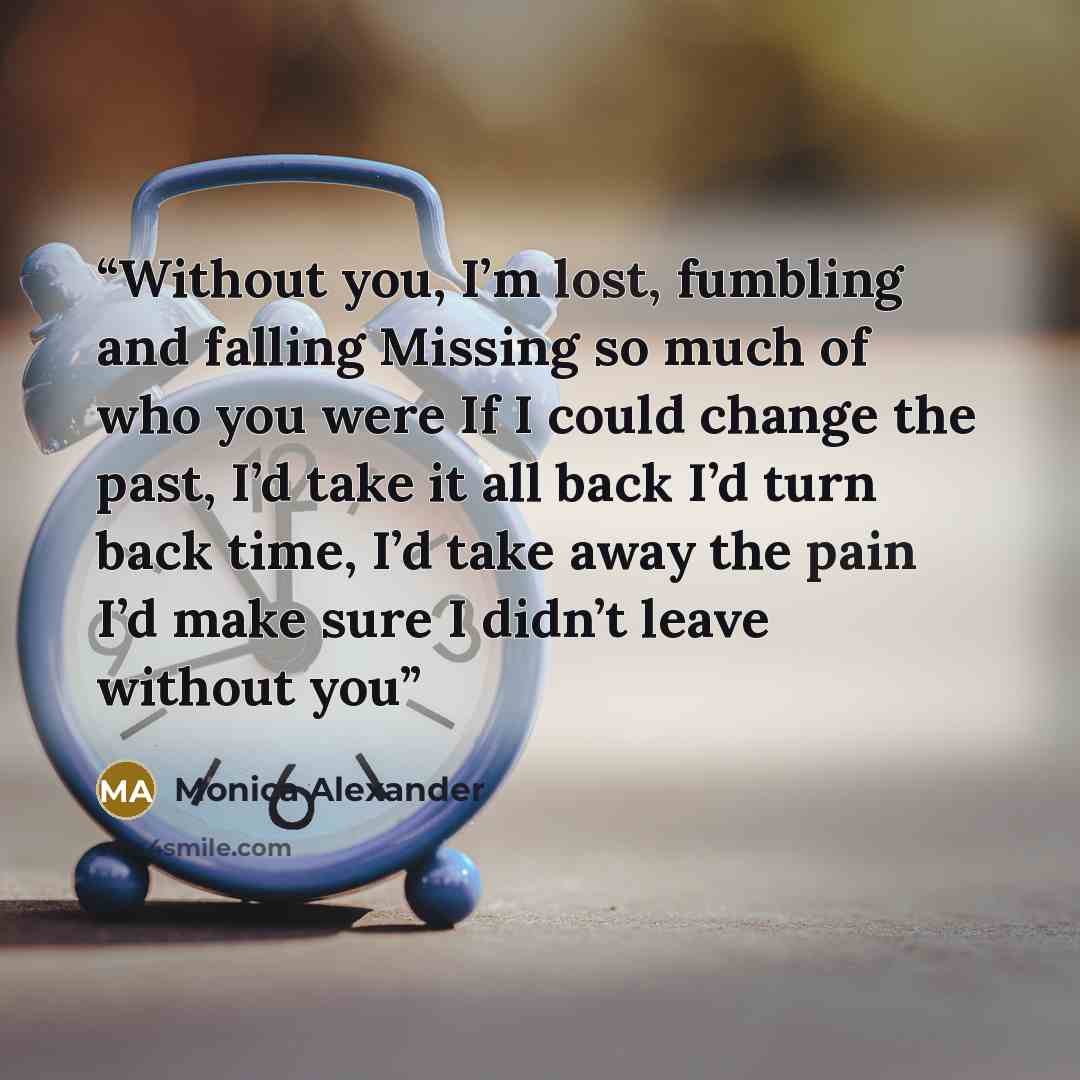 “Without you, I’m lost, fumbling and falling Missing so much of who you were If I could change the past, I’d take it all back I’d turn back time, I’d take away the pain I’d make sure I didn’t leave without you” quote by Monica Alexander