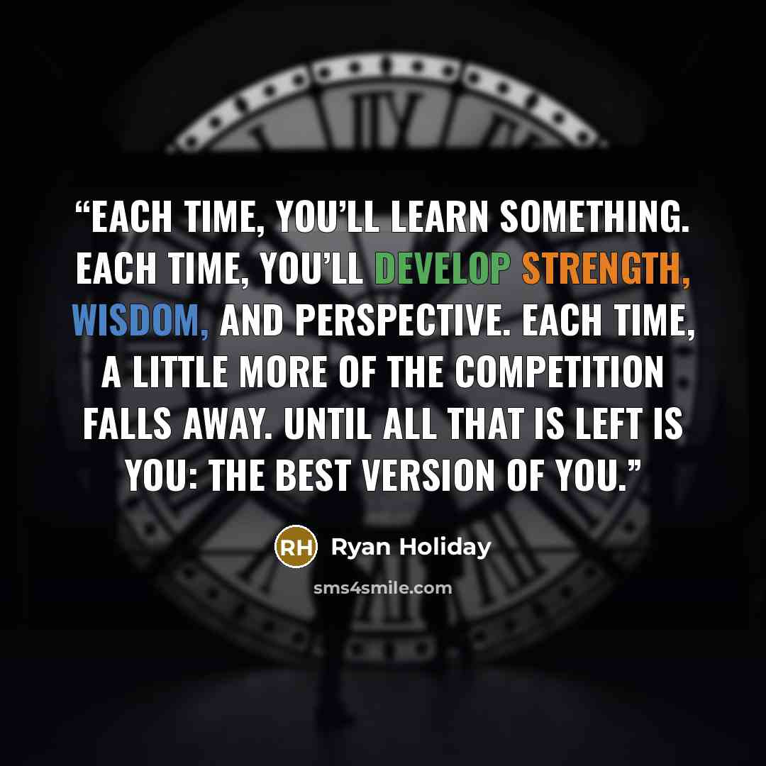 “Each time, you’ll learn something. Each time, you’ll develop strength, wisdom, and perspective. Each time, a little more of the competition falls away. Until all that is left is you: the best version of you.” quote by Ryan Holiday