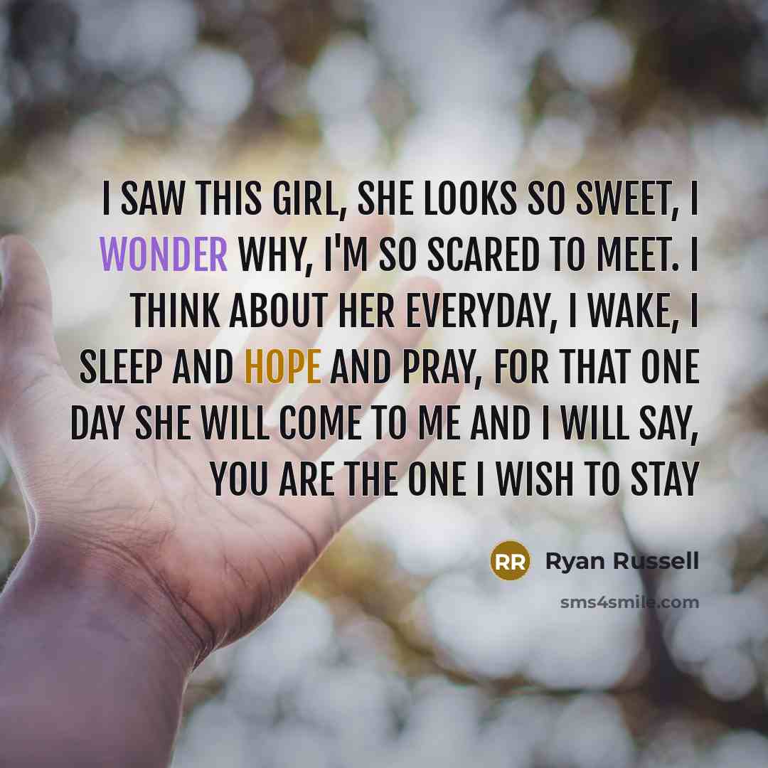 “I saw this girl, she looks so sweet, I wonder why, I'm so scared to meet. I think about her everyday, I wake, I sleep and hope and pray, For that one day She will come to me And I will say, You are the one I wish to stay” quote by Ryan Russell
