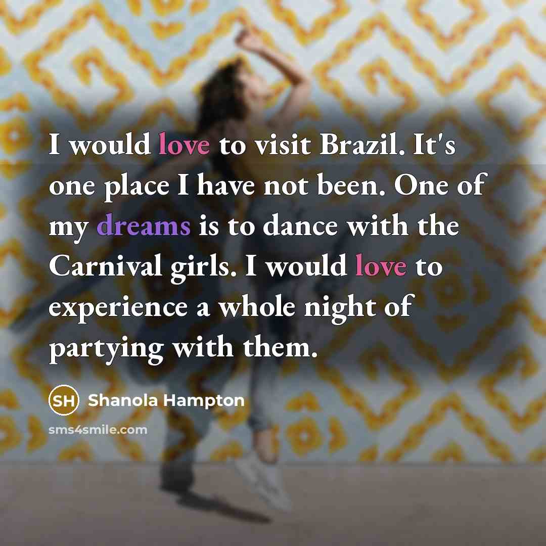 “I would love to visit Brazil. It's one place I have not been. One of my dreams is to dance with the Carnival girls. I would love to experience a whole night of partying with them.” quote by Shanola Hampton