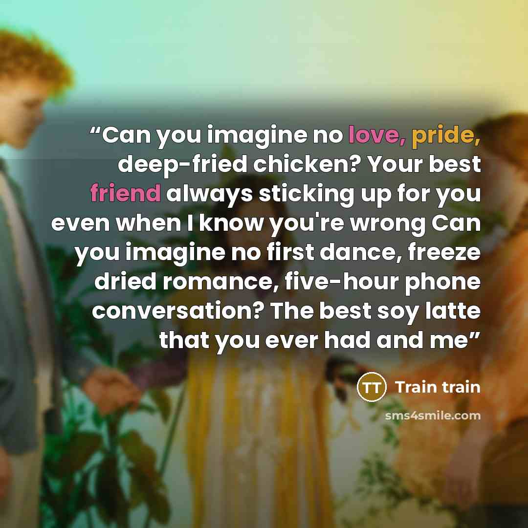 “Can you imagine no love, pride, deep-fried chicken? Your best friend always sticking up for you even when I know you're wrong Can you imagine no first dance, freeze dried romance, five-hour phone conversation? The best soy latte that you ever had and me” quote by Train train