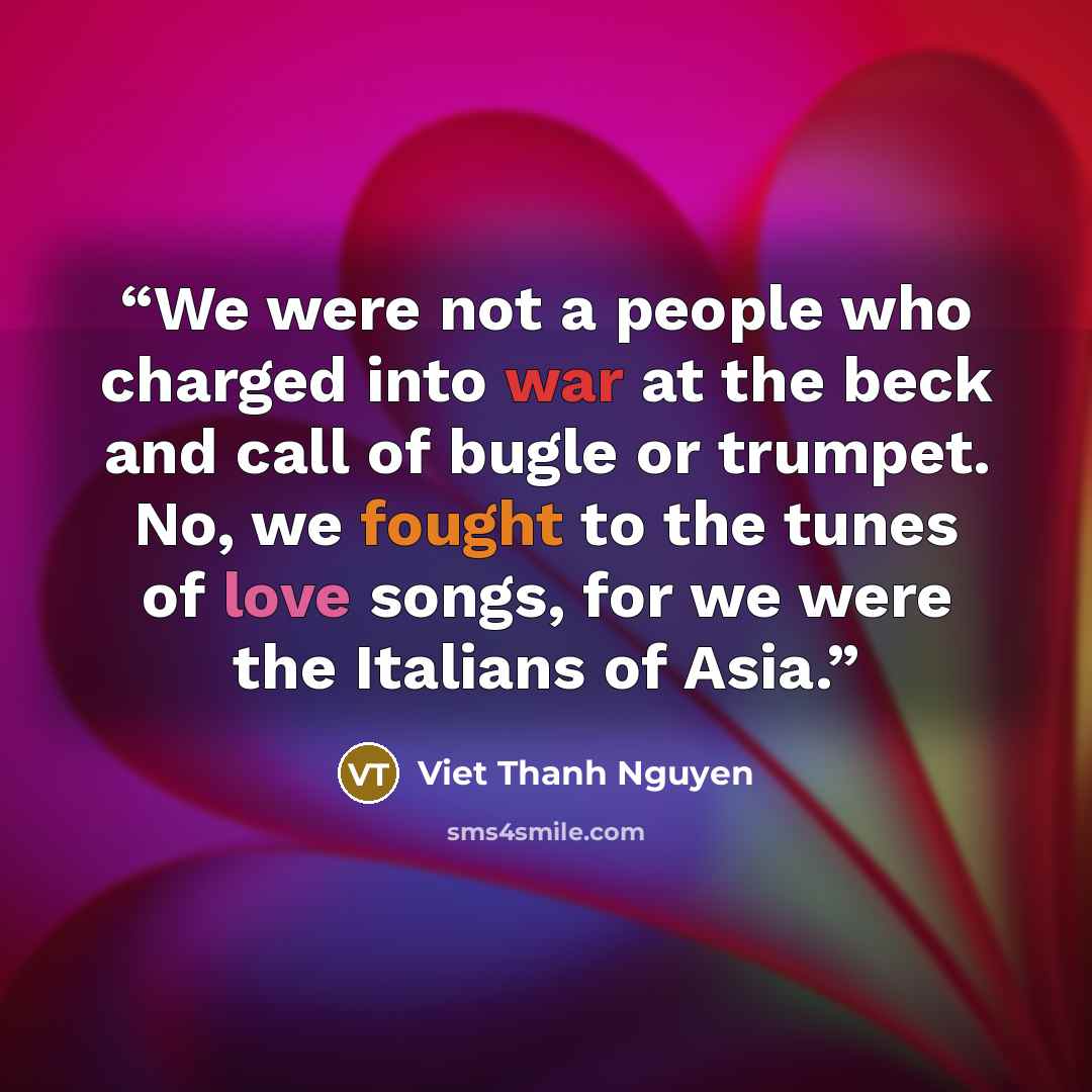 “We were not a people who charged into war at the beck and call of bugle or trumpet. No, we fought to the tunes of love songs, for we were the Italians of Asia.” quote by Viet Thanh Nguyen