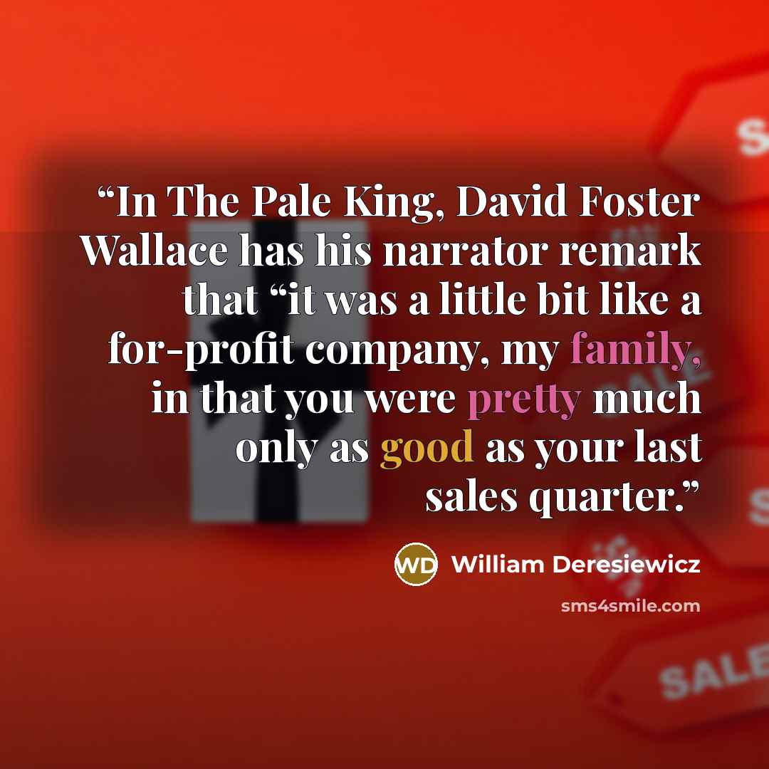 “In The Pale King, David Foster Wallace has his narrator remark that “it was a little bit like a for-profit company, my family, in that you were pretty much only as good as your last sales quarter.” quote by William Deresiewicz