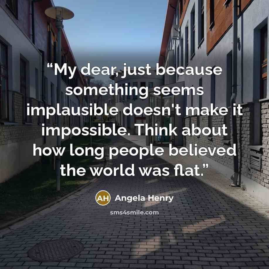 “My dear, just because something seems implausible doesn't make it impossible. Think about how long people believed the world was flat.” quote by Angela Henry
