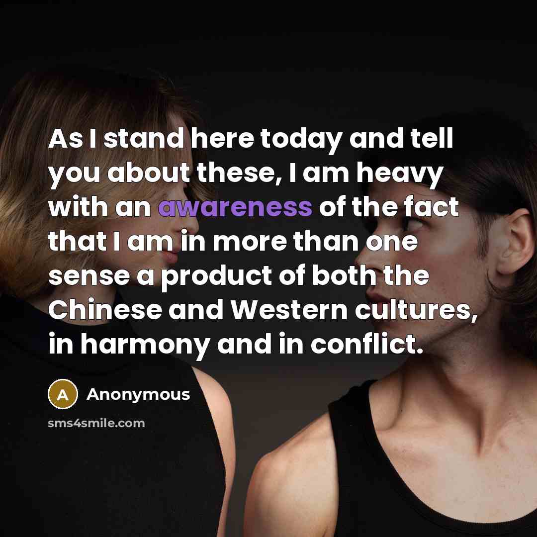 “As I stand here today and tell you about these, I am heavy with an awareness of the fact that I am in more than one sense a product of both the Chinese and Western cultures, in harmony and in conflict.” quote by Anonymous