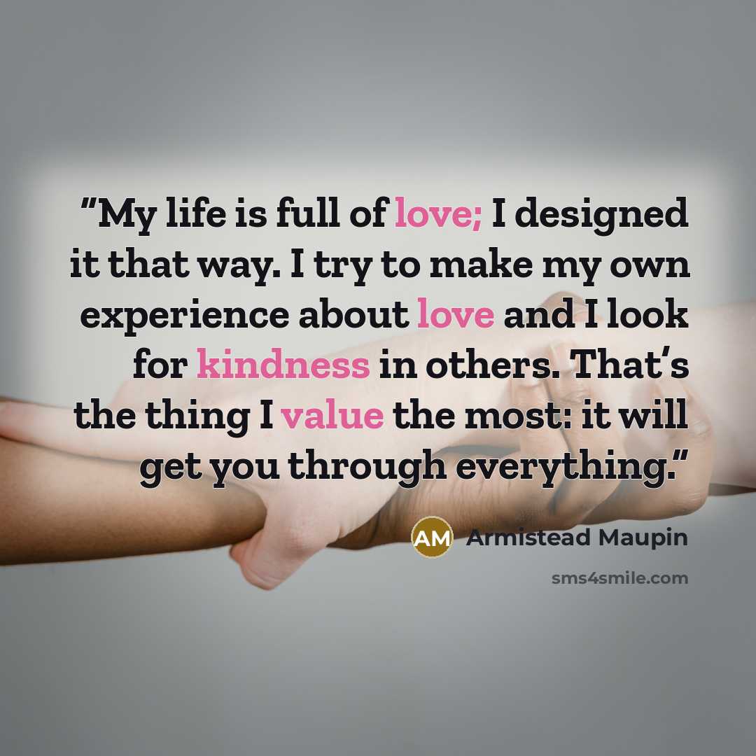 “My life is full of love; I designed it that way. I try to make my own experience about love and I look for kindness in others. That’s the thing I value the most: it will get you through everything.” quote by Armistead Maupin