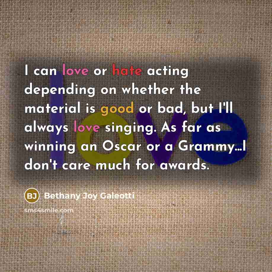 “I can love or hate acting depending on whether the material is good or bad, but I'll always love singing. As far as winning an Oscar or a Grammy...I don't care much for awards.” quote by Bethany Joy Galeotti