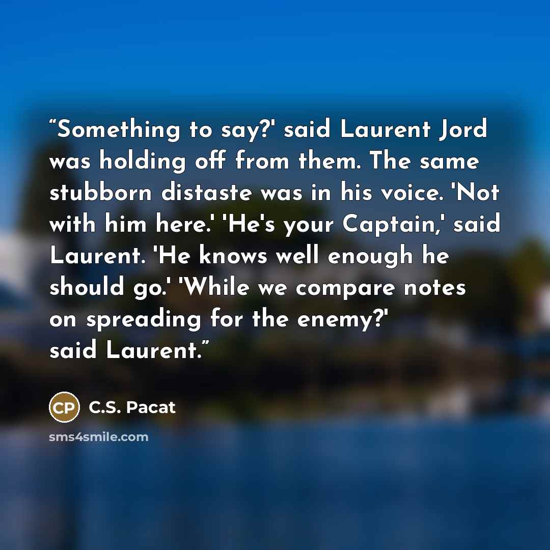 “Something to say?' said Laurent Jord was holding off from them. The same stubborn distaste was in his voice. 'Not with him here.' 'He's your Captain,' said Laurent. 'He knows well enough he should go.' 'While we compare notes on spreading for the enemy?' said Laurent.” quote by C.S. Pacat