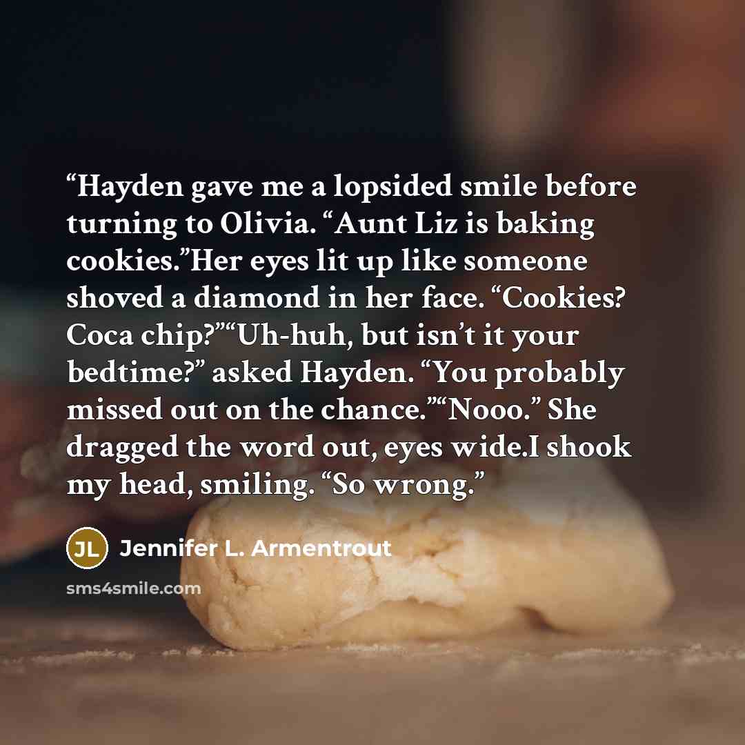 “Hayden gave me a lopsided smile before turning to Olivia. “Aunt Liz is baking cookies.”Her eyes lit up like someone shoved a diamond in her face. “Cookies? Coca chip?”“Uh-huh, but isn’t it your bedtime?” asked Hayden. “You probably missed out on the chance.”“Nooo.” She dragged the word out, eyes…” quote by Jennifer L. Armentrout