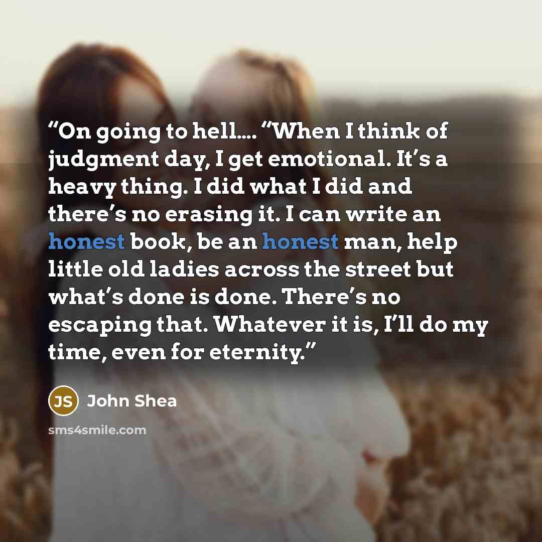 “On going to hell…. “When I think of judgment day, I get emotional. It’s a heavy thing. I did what I did and there’s no erasing it. I can write an honest book, be an honest man, help little old ladies across the street but what’s done is done. There’s no escaping that. Whatever it is, I’ll do my…” quote by John Shea