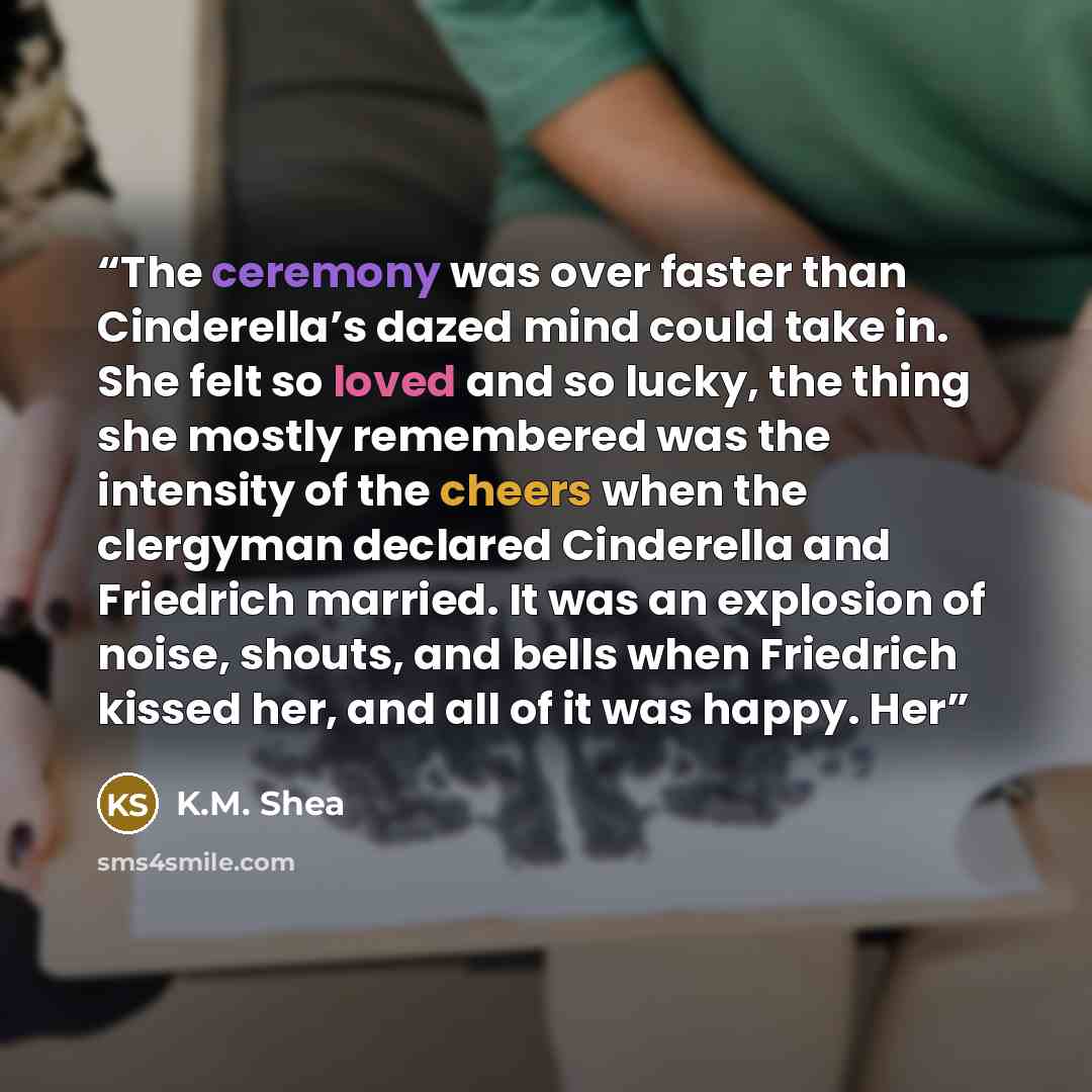 “The ceremony was over faster than Cinderella’s dazed mind could take in. She felt so loved and so lucky, the thing she mostly remembered was the intensity of the cheers when the clergyman declared Cinderella and Friedrich married. It was an explosion of noise, shouts, and bells when Friedrich…” quote by K.M. Shea