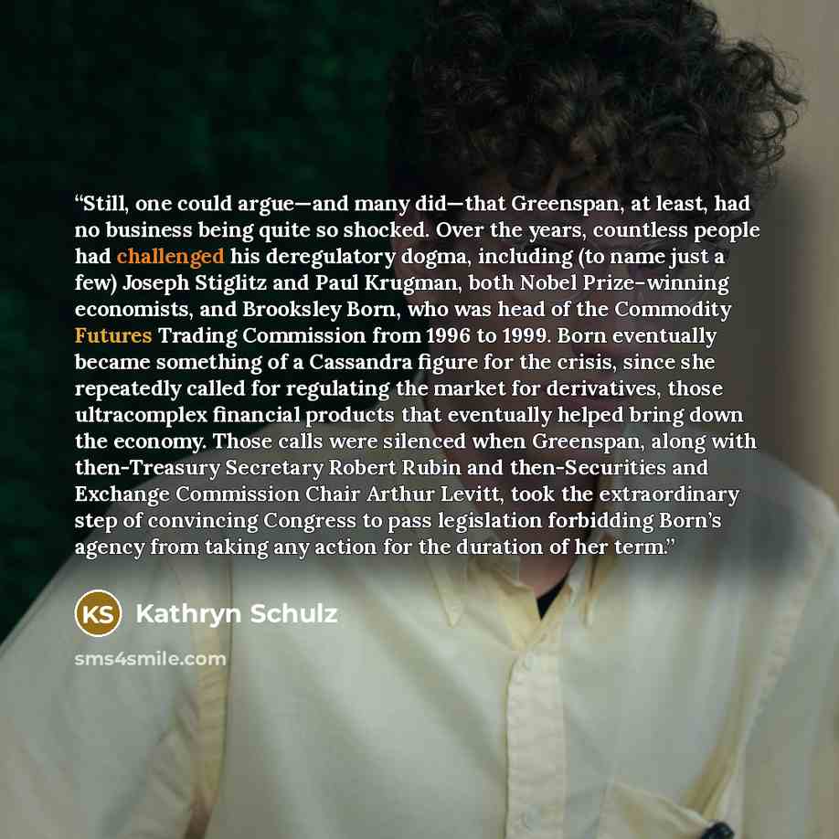 “Still, one could argue—and many did—that Greenspan, at least, had no business being quite so shocked. Over the years, countless people had challenged his deregulatory dogma, including (to name just a few) Joseph Stiglitz and Paul Krugman, both Nobel Prize–winning economists, and Brooksley Born…” quote by Kathryn Schulz