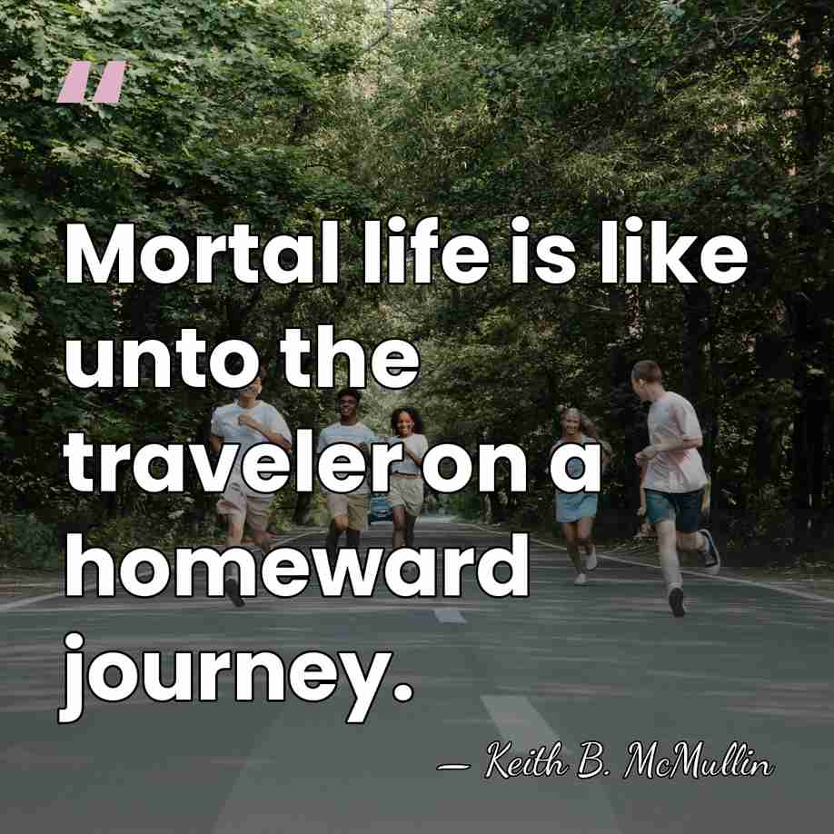 Mortal life is like unto the traveler on a homeward journey. - Keith B. McMullin