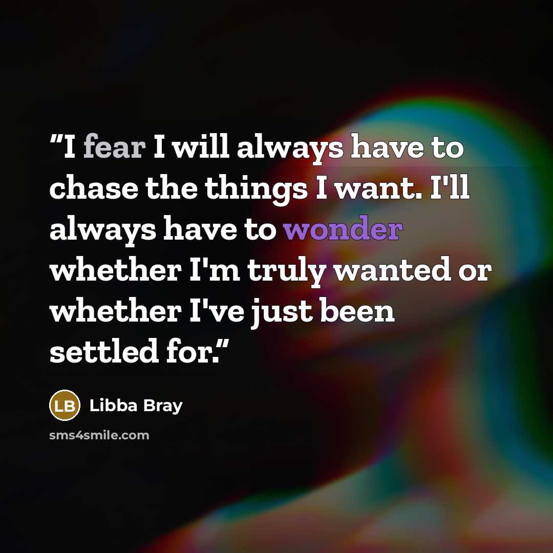 “I fear I will always have to chase the things I want. I'll always have to wonder whether I'm truly wanted or whether I've just been settled for.” quote by Libba Bray