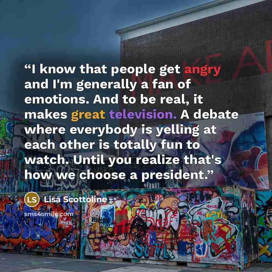 “I know that people get angry and I'm generally a fan of emotions. And to be real, it makes great television. A debate where everybody is yelling at each other is totally fun to watch. Until you realize that's how we choose a president.” quote by Lisa Scottoline