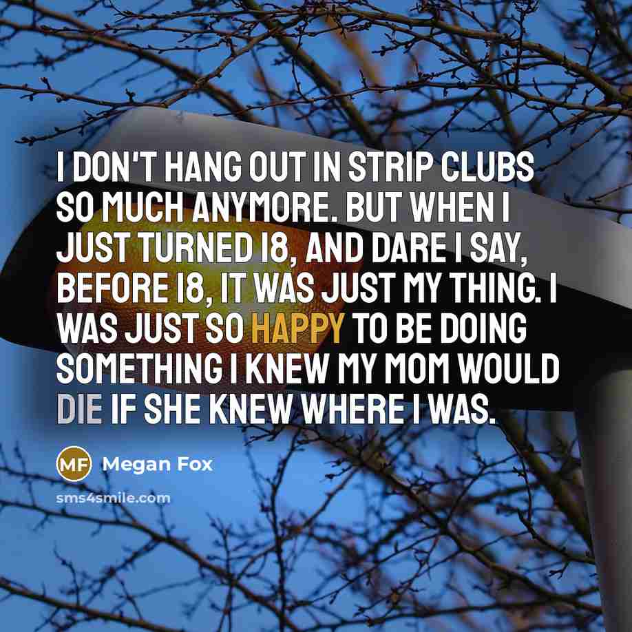 “I don't hang out in strip clubs so much anymore. But when I just turned 18, and dare I say, before 18, it was just my thing. I was just so happy to be doing something I knew my mom would die if she knew where I was.” quote by Megan Fox
