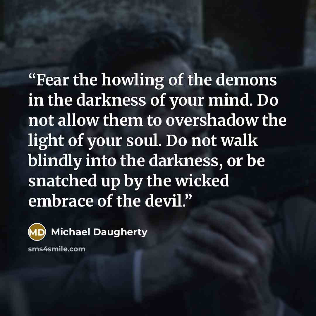 “Fear the howling of the demons in the darkness of your mind. Do not allow them to overshadow the light of your soul. Do not walk blindly into the darkness, or be snatched up by the wicked embrace of the devil.” quote by Michael Daugherty