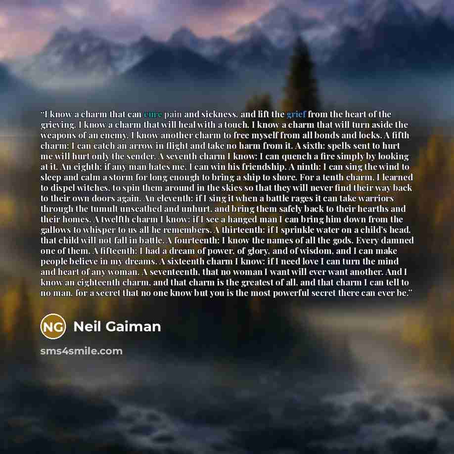 “I know a charm that can cure pain and sickness, and lift the grief from the heart of the grieving. I know a charm that will heal with a touch. I know a charm that will turn aside the weapons of an enemy. I know another charm to free myself from all bonds and locks. A fifth charm: I can catch an…” quote by Neil Gaiman