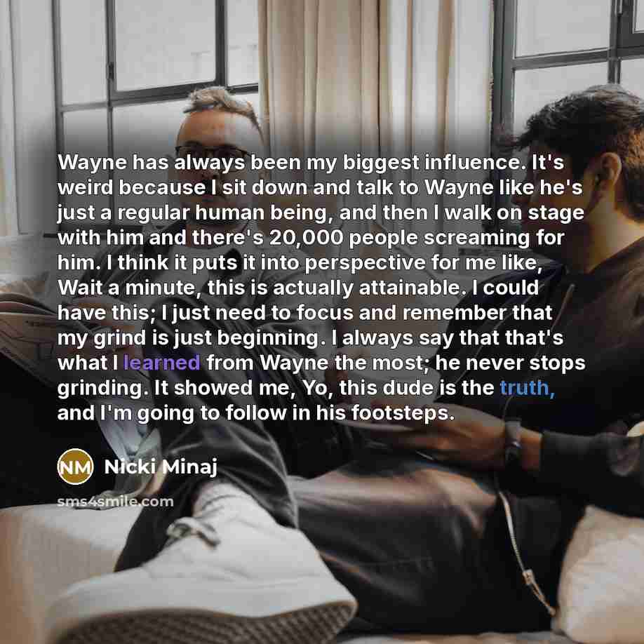 “Wayne has always been my biggest influence. It's weird because I sit down and talk to Wayne like he's just a regular human being, and then I walk on stage with him and there's 20,000 people screaming for him. I think it puts it into perspective for me like, Wait a minute, this is actually…” quote by Nicki Minaj
