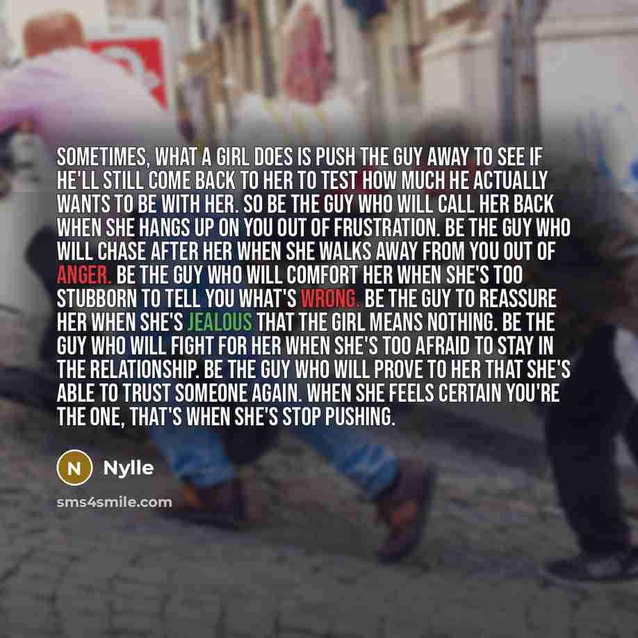 “Sometimes, what a girl does is push the guy away to see if he'll still come back to her to test how much he actually wants to be with her. So be the guy who will call her back when she hangs up on you out of frustration. Be the guy who will chase after her when she walks away from you out of…” quote by Nylle