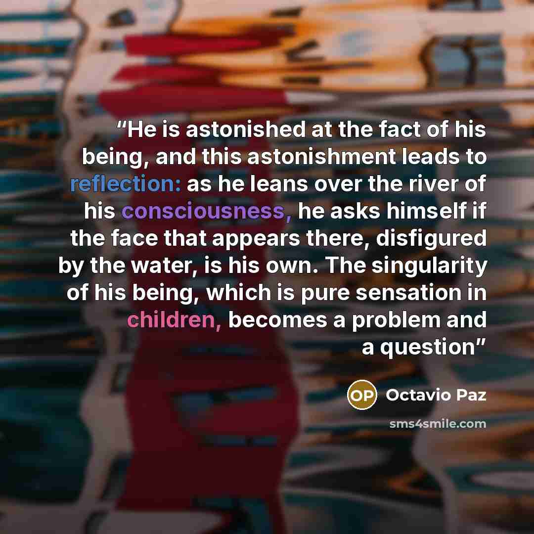 “He is astonished at the fact of his being, and this astonishment leads to reflection: as he leans over the river of his consciousness, he asks himself if the face that appears there, disfigured by the water, is his own. The singularity of his being, which is pure sensation in children, becomes a…” quote by Octavio Paz