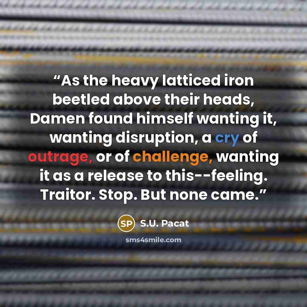 “As the heavy latticed iron beetled above their heads, Damen found himself wanting it, wanting disruption, a cry of outrage, or of challenge, wanting it as a release to this--feeling. Traitor. Stop. But none came.” quote by S.U. Pacat