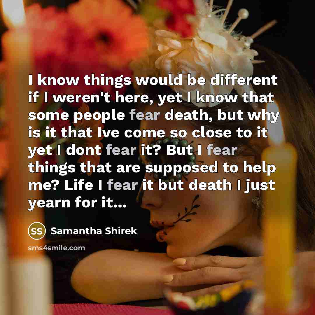 “I know things would be different if I weren't here, yet I know that some people fear death, but why is it that Ive come so close to it yet I dont fear it? But I fear things that are supposed to help me? Life I fear it but death I just yearn for it…” quote by Samantha Shirek