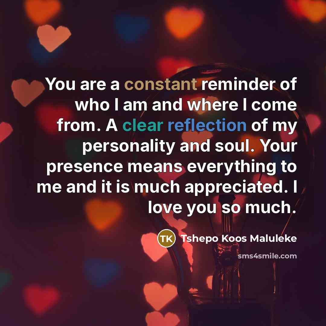 “You are a constant reminder of who I am and where I come from. A clear reflection of my personality and soul. Your presence means everything to me and it is much appreciated. I love you so much.” quote by Tshepo Koos Maluleke
