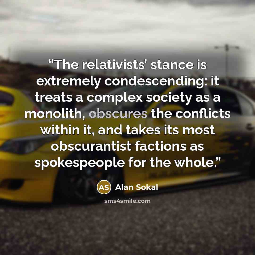 “The relativists’ stance is extremely condescending: it treats a complex society as a monolith, obscures the conflicts within it, and takes its most obscurantist factions as spokespeople for the whole.” quote by Alan Sokal
