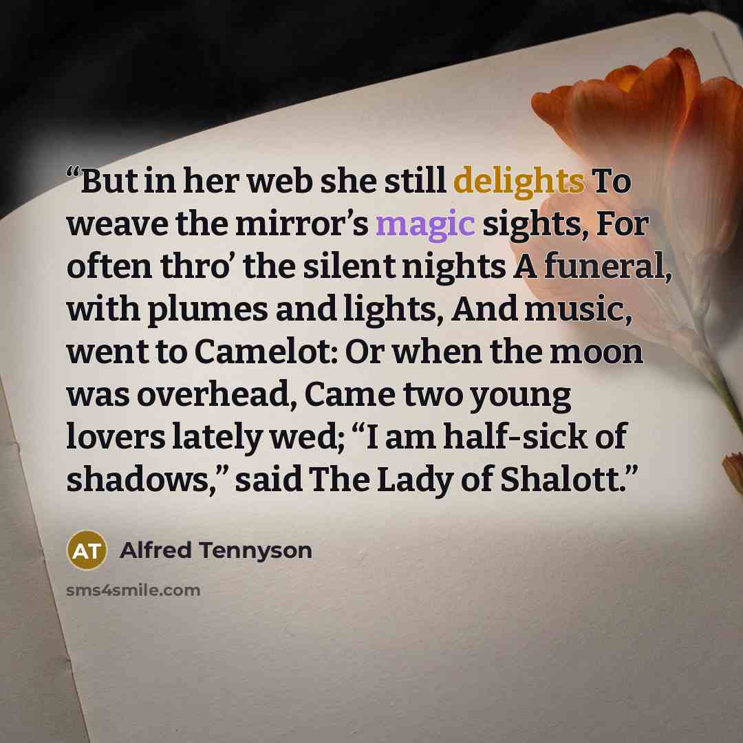 “But in her web she still delights To weave the mirror’s magic sights, For often thro’ the silent nights A funeral, with plumes and lights, And music, went to Camelot: Or when the moon was overhead, Came two young lovers lately wed; “I am half-sick of shadows,” said The Lady of Shalott.” quote by Alfred Tennyson