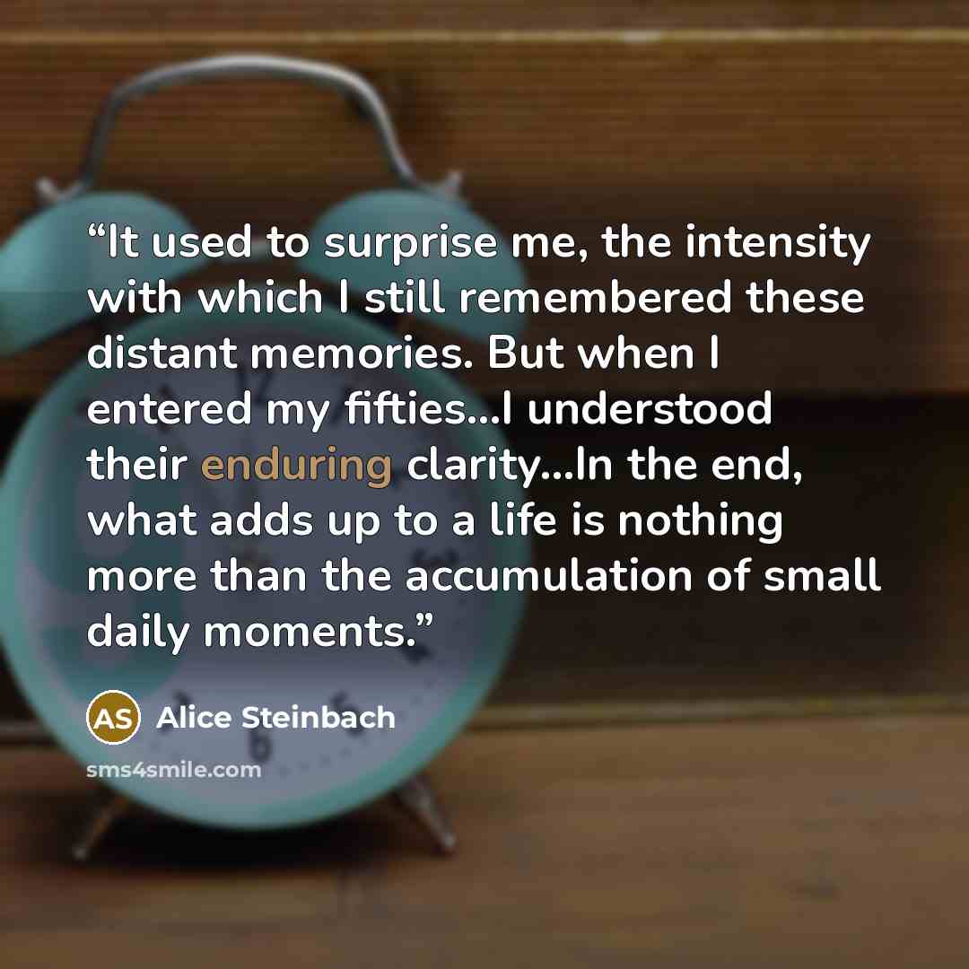 “It used to surprise me, the intensity with which I still remembered these distant memories. But when I entered my fifties...I understood their enduring clarity…In the end, what adds up to a life is nothing more than the accumulation of small daily moments.” quote by Alice Steinbach