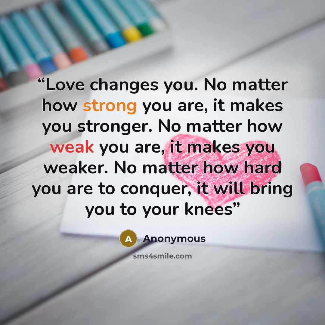 “Love changes you. No matter how strong you are, it makes you stronger. No matter how weak you are, it makes you weaker. No matter how hard you are to conquer, it will bring you to your knees” quote by Anonymous