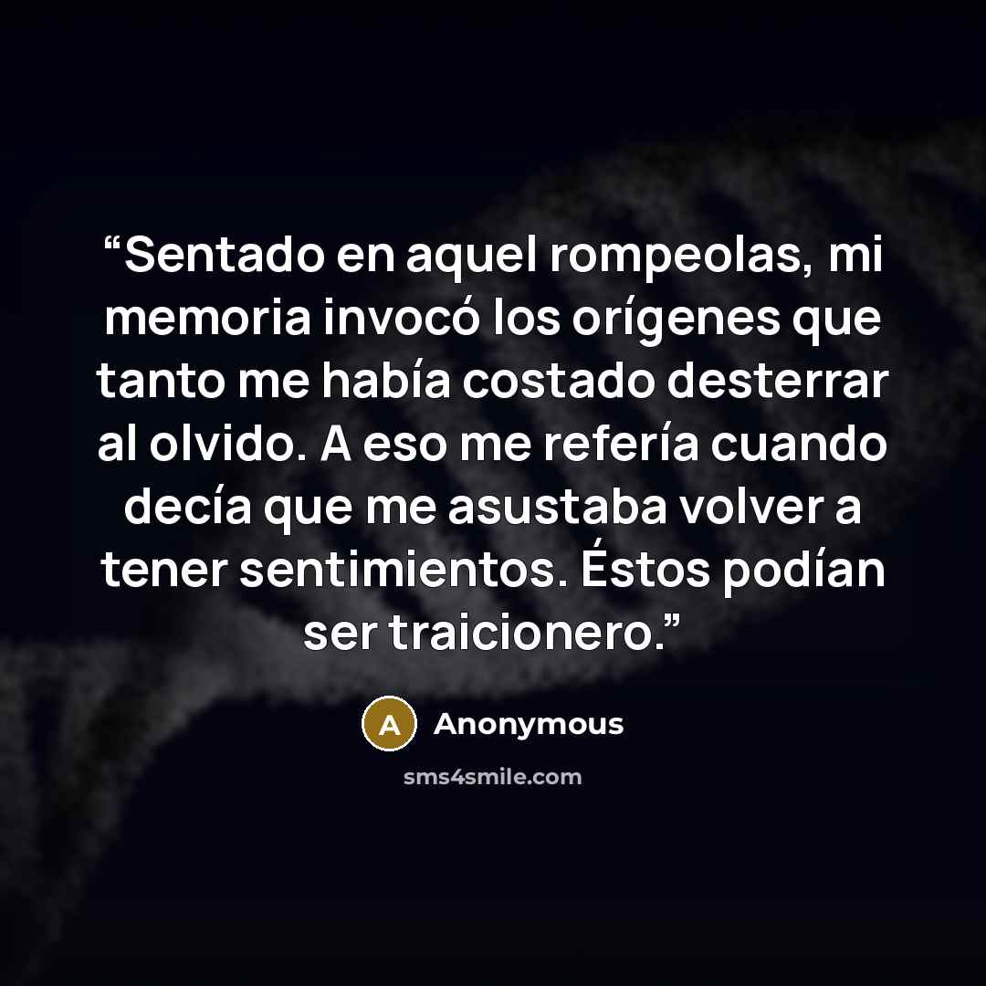 “Sentado en aquel rompeolas, mi memoria invocó los orígenes que tanto me había costado desterrar al olvido. A eso me refería cuando decía que me asustaba volver a tener sentimientos. Éstos podían ser traicionero.” quote by Anonymous