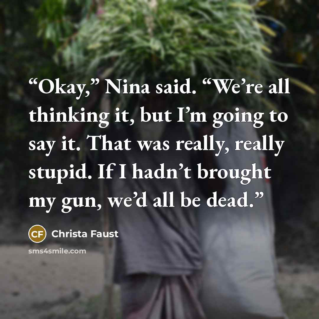 “Okay,” Nina said. “We’re all thinking it, but I’m going to say it. That was really, really stupid. If I hadn’t brought my gun, we’d all be dead.” quote by Christa Faust