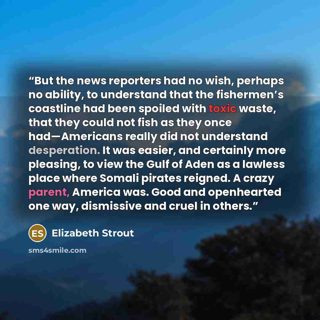 “But the news reporters had no wish, perhaps no ability, to understand that the fishermen’s coastline had been spoiled with toxic waste, that they could not fish as they once had—Americans really did not understand desperation. It was easier, and certainly more pleasing, to view the Gulf of Aden as…” quote by Elizabeth Strout