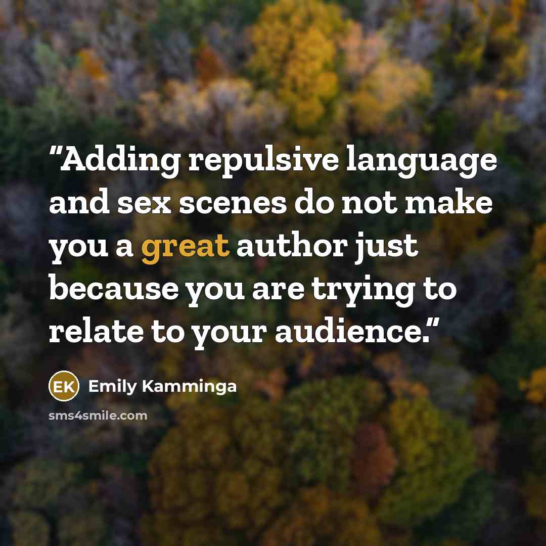 “Adding repulsive language and sex scenes do not make you a great author just because you are trying to relate to your audience.” quote by Emily Kamminga