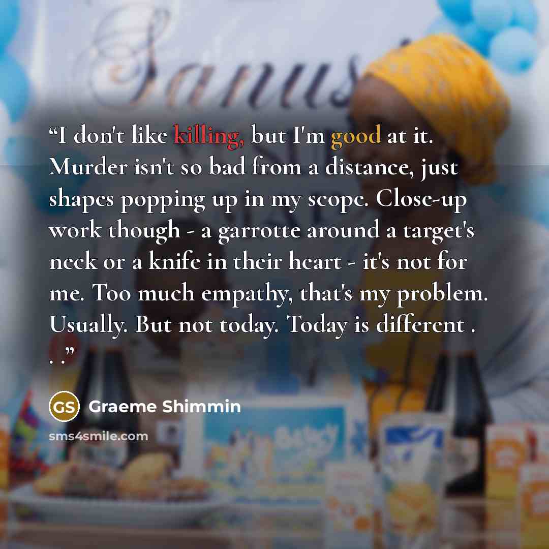 “I don't like killing, but I'm good at it. Murder isn't so bad from a distance, just shapes popping up in my scope. Close-up work though - a garrotte around a target's neck or a knife in their heart - it's not for me. Too much empathy, that's my problem. Usually. But not today. Today is different…” quote by Graeme Shimmin