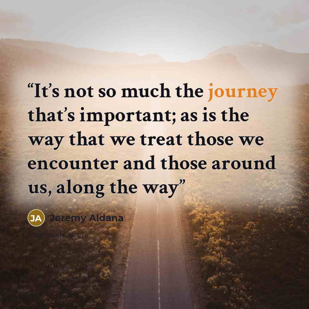 “It’s not so much the journey that’s important; as is the way that we treat those we encounter and those around us, along the way” quote by Jeremy Aldana