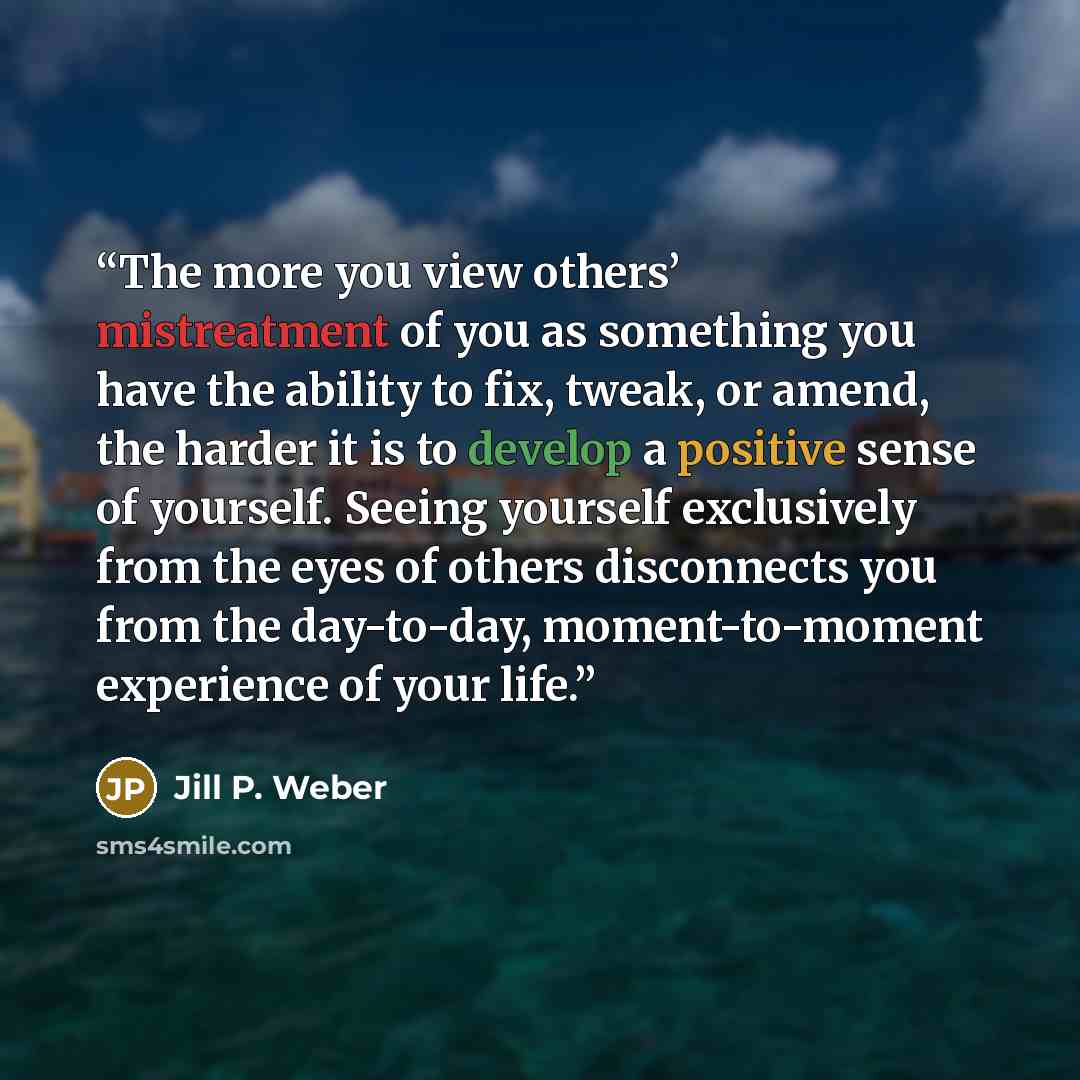 “The more you view others’ mistreatment of you as something you have the ability to fix, tweak, or amend, the harder it is to develop a positive sense of yourself. Seeing yourself exclusively from the eyes of others disconnects you from the day-to-day, moment-to-moment experience of your life.” quote by Jill P. Weber