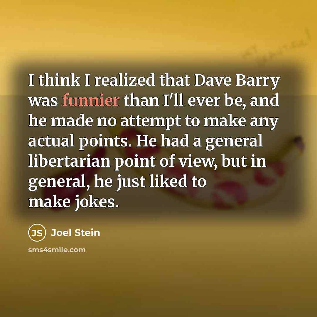 “I think I realized that Dave Barry was funnier than I'll ever be, and he made no attempt to make any actual points. He had a general libertarian point of view, but in general, he just liked to make jokes.” quote by Joel Stein