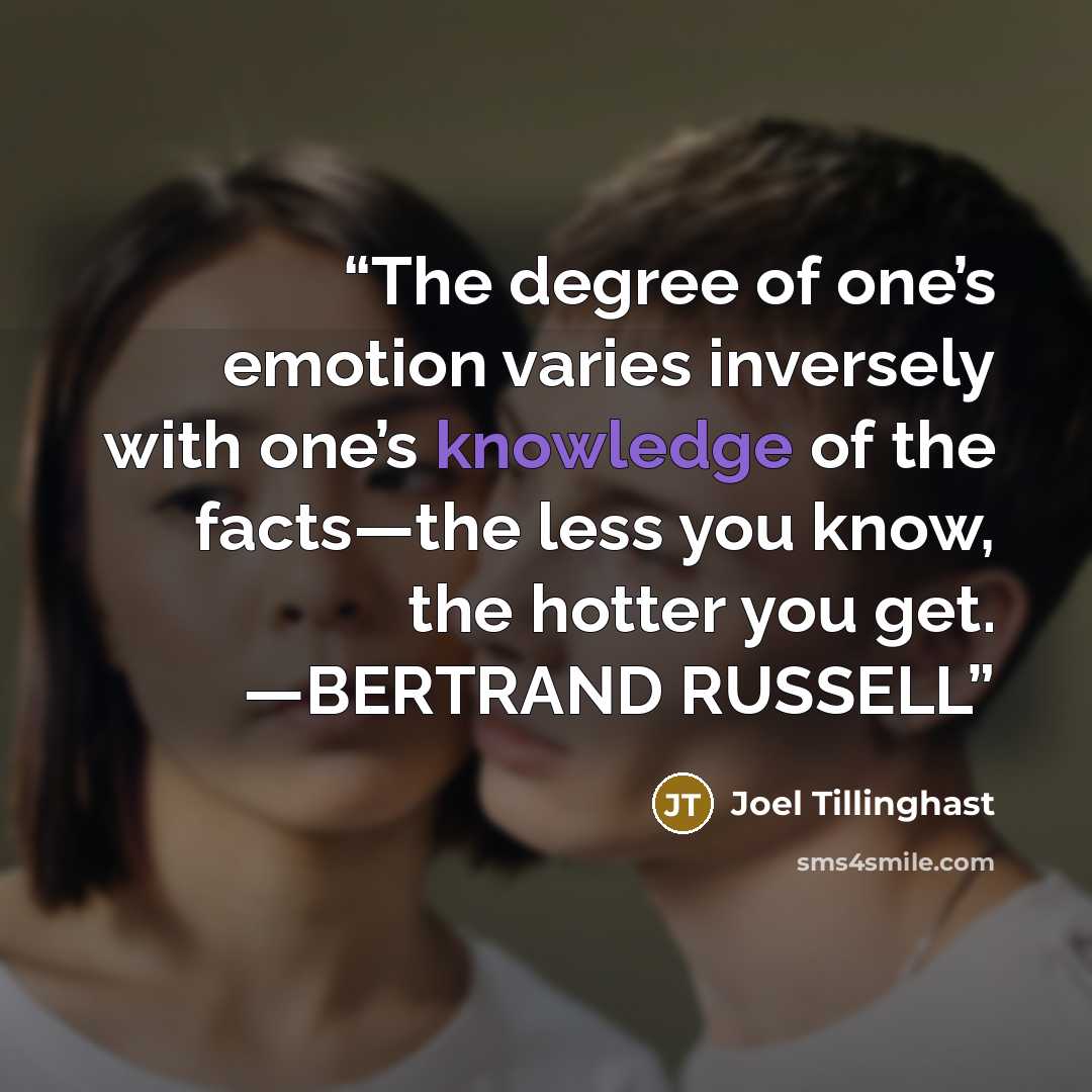 “The degree of one’s emotion varies inversely with one’s knowledge of the facts—the less you know, the hotter you get. —BERTRAND RUSSELL” quote by Joel Tillinghast
