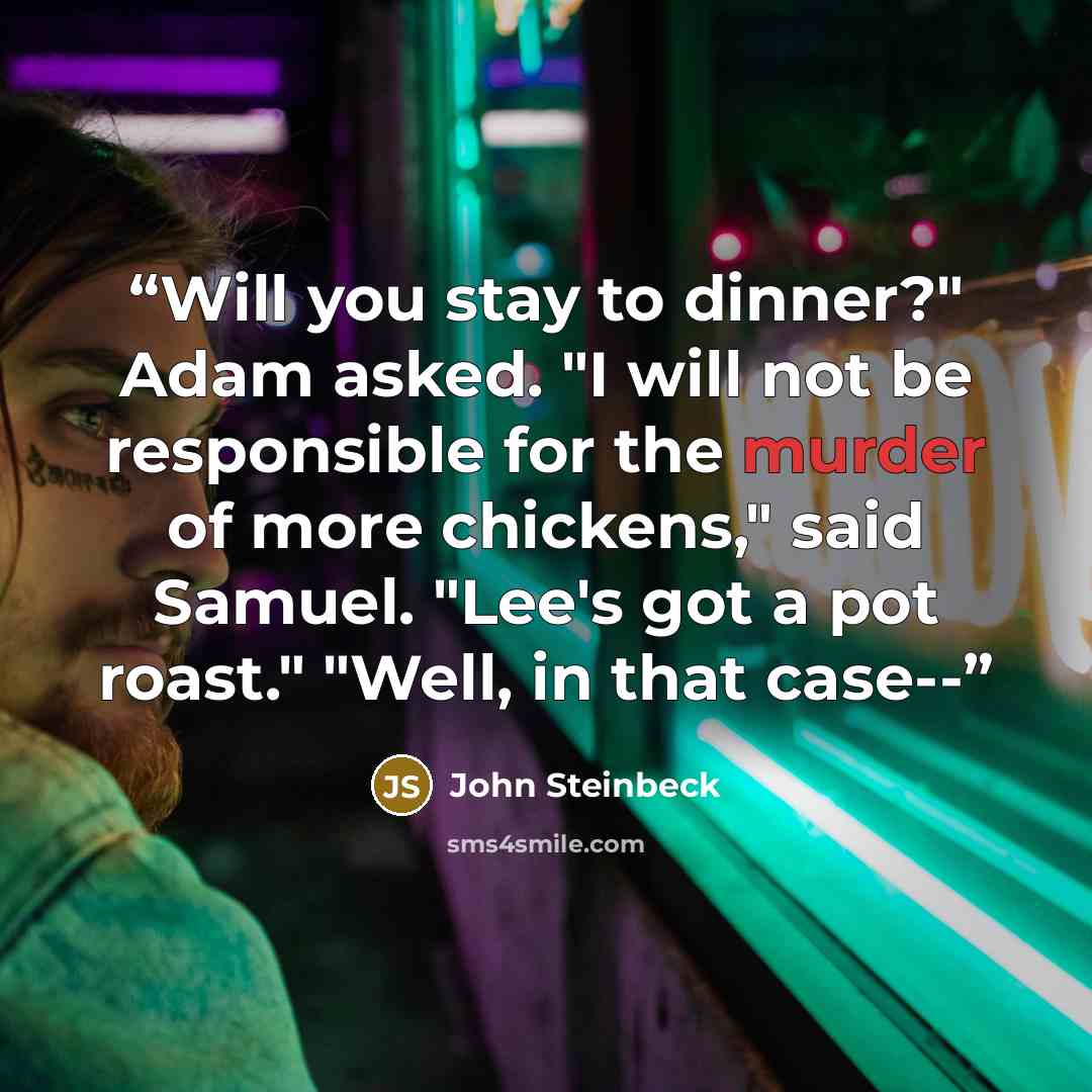 “Will you stay to dinner?" Adam asked. "I will not be responsible for the murder of more chickens," said Samuel. "Lee's got a pot roast." "Well, in that case--” quote by John Steinbeck